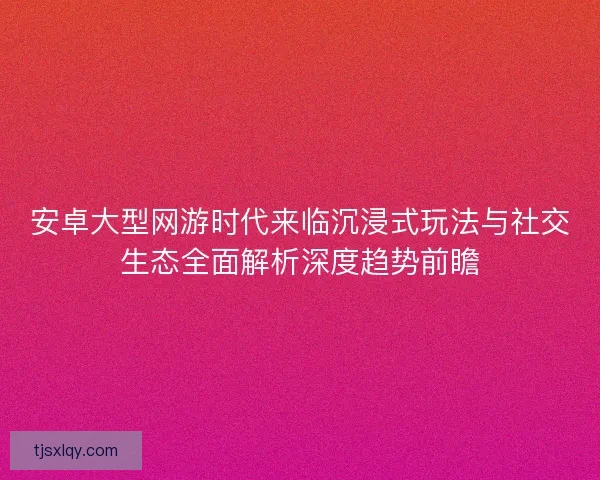 安卓大型网游时代来临沉浸式玩法与社交生态全面解析深度趋势前瞻 安卓大型网游时代来临沉浸式玩法与社交生态全面解析深度趋势前瞻