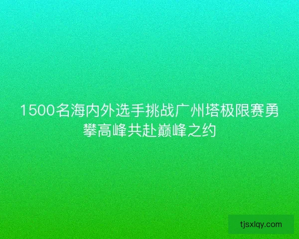 1500名海内外选手挑战广州塔极限赛勇攀高峰共赴巅峰之约 1500名海内外选手挑战广州塔极限赛勇攀高峰共赴巅峰之约