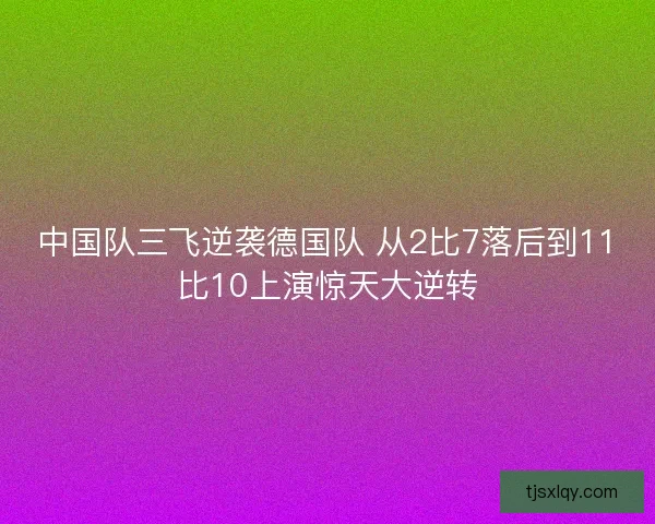 中国队三飞逆袭德国队 从2比7落后到11比10上演惊天大逆转