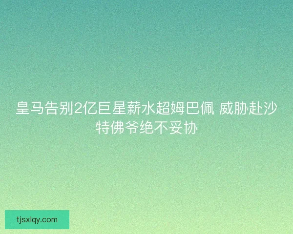 皇马告别2亿巨星薪水超姆巴佩 威胁赴沙特佛爷绝不妥协